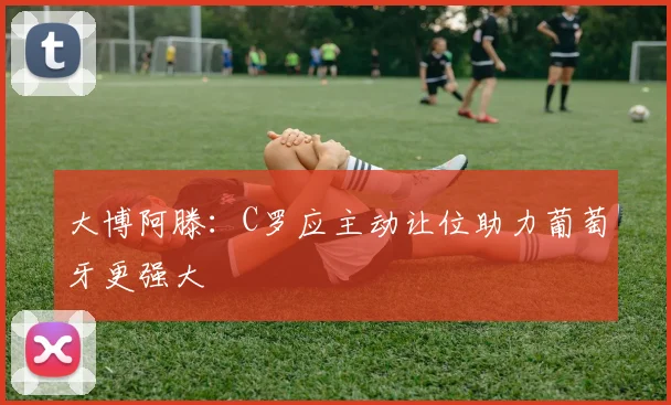大博阿滕：C罗应主动让位助力葡萄牙更强大