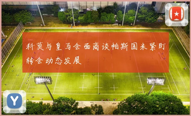 科莫与皇马会面商谈帕斯国米紧盯转会动态发展