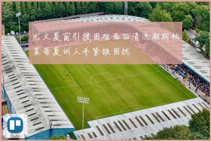 尤文夏窗引援困难面临清洗潮斯帕莱蒂夏训人手紧缺困扰