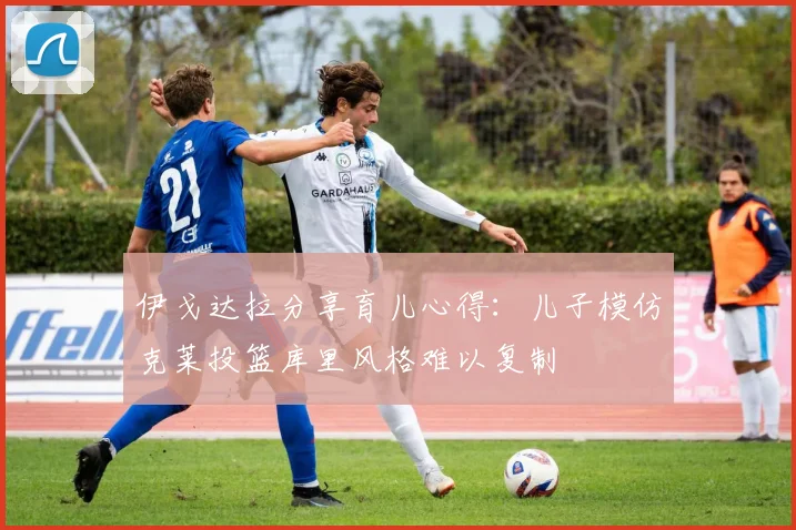 伊戈达拉分享育儿心得：儿子模仿克莱投篮库里风格难以复制