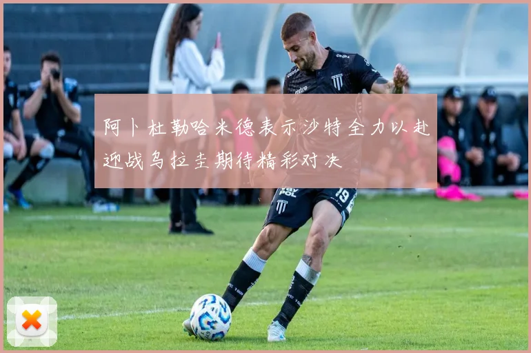 阿卜杜勒哈米德表示沙特全力以赴迎战乌拉圭期待精彩对决