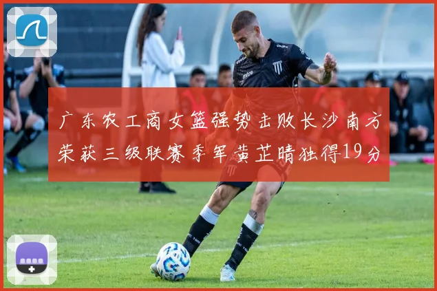 广东农工商女篮强势击败长沙南方荣获三级联赛季军黄芷晴独得19分助力胜利