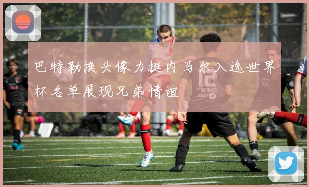 巴特勒换头像力挺内马尔入选世界杯名单展现兄弟情谊