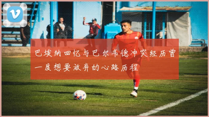 巴埃纳回忆与巴尔韦德冲突经历曾一度想要放弃的心路历程