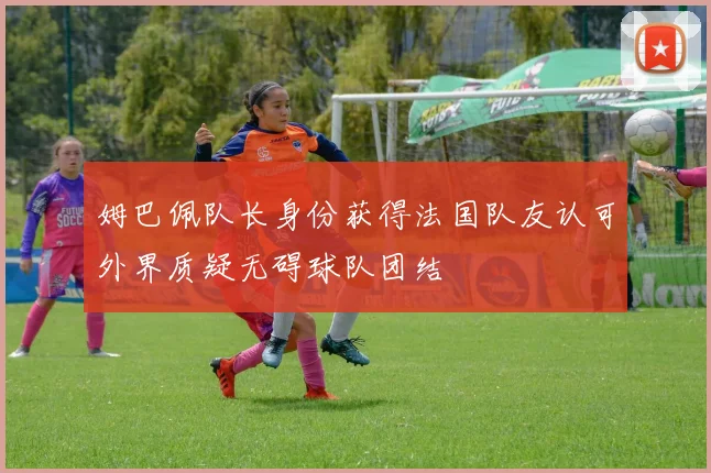 姆巴佩队长身份获得法国队友认可外界质疑无碍球队团结