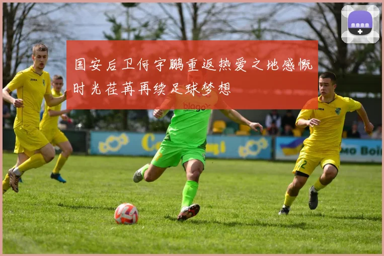 国安后卫何宇鹏重返热爱之地感慨时光荏苒再续足球梦想