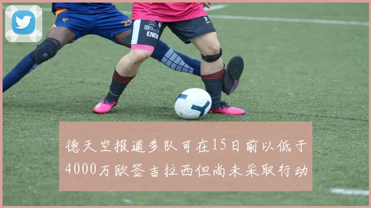 德天空报道多队可在15日前以低于4000万欧签吉拉西但尚未采取行动