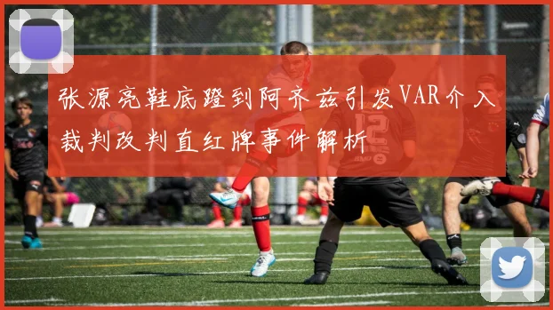 张源亮鞋底蹬到阿齐兹引发VAR介入裁判改判直红牌事件解析