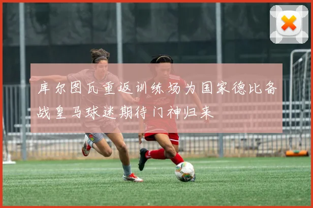 库尔图瓦重返训练场为国家德比备战皇马球迷期待门神归来