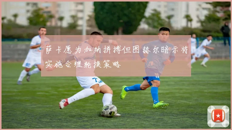 萨卡愿为加纳拼搏但图赫尔暗示将实施合理轮换策略