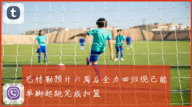 巴特勒预计六周后全力回归现已能单脚起跳完成扣篮