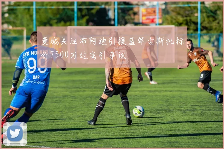 曼城关注布阿迪引援蓝军古斯托标价7500万过高引争议