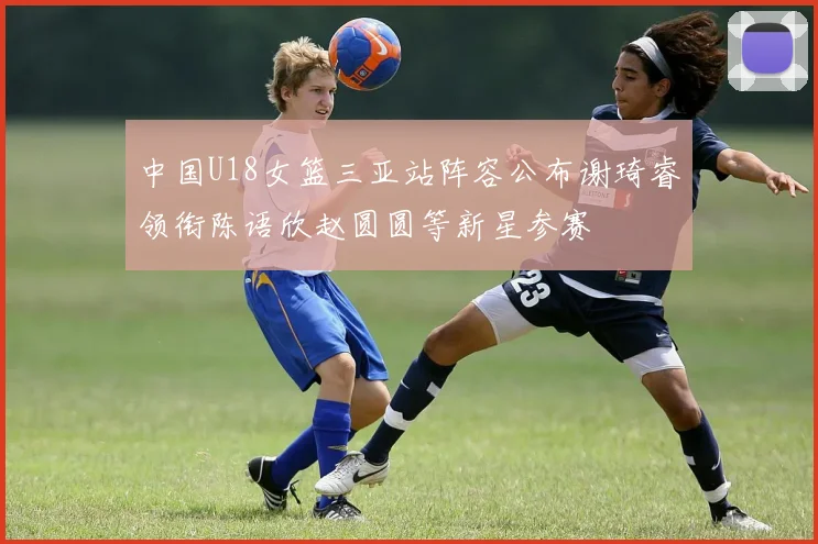 中国U18女篮三亚站阵容公布谢琦睿领衔陈语欣赵圆圆等新星参赛