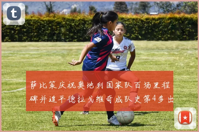 萨比策庆祝奥地利国家队百场里程碑并追平德拉戈维奇成队史第4多出场者