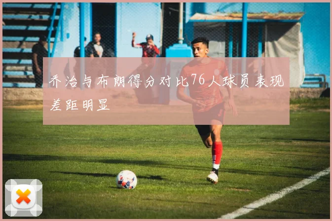 乔治与布朗得分对比76人球员表现差距明显