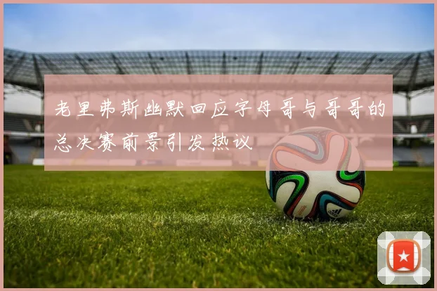 老里弗斯幽默回应字母哥与哥哥的总决赛前景引发热议