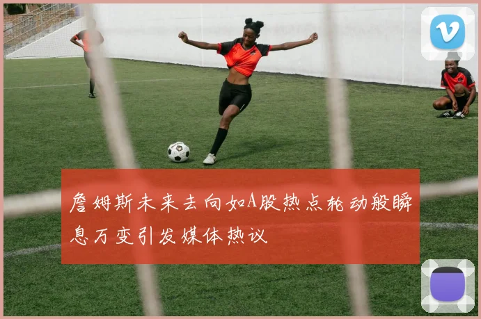 詹姆斯未来去向如A股热点轮动般瞬息万变引发媒体热议