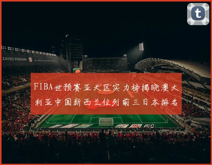FIBA世预赛亚大区实力榜揭晓澳大利亚中国新西兰位列前三日本排名第六