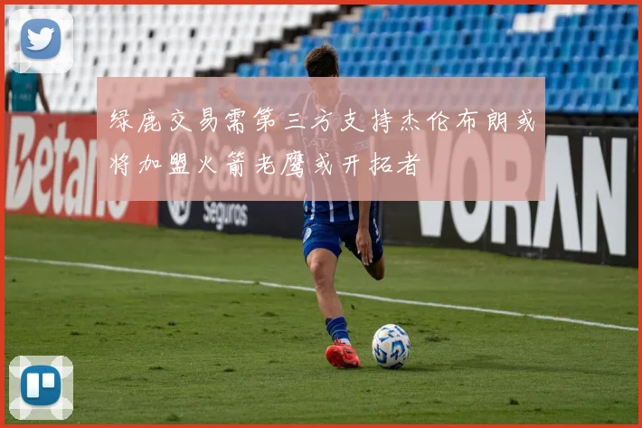 绿鹿交易需第三方支持杰伦布朗或将加盟火箭老鹰或开拓者