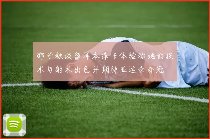 邵子钦谈留洋本菲卡体验称她们技术与射术出色并期待亚运会夺冠